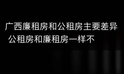 广西廉租房和公租房主要差异 公租房和廉租房一样不