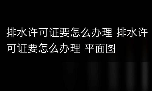 排水许可证要怎么办理 排水许可证要怎么办理 平面图