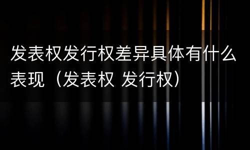 发表权发行权差异具体有什么表现（发表权 发行权）