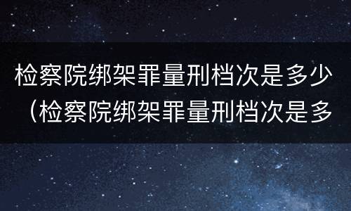 检察院绑架罪量刑档次是多少（检察院绑架罪量刑档次是多少啊）