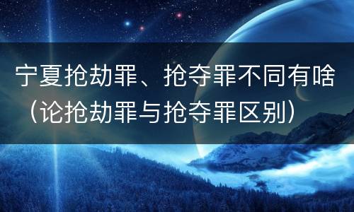 宁夏抢劫罪、抢夺罪不同有啥（论抢劫罪与抢夺罪区别）