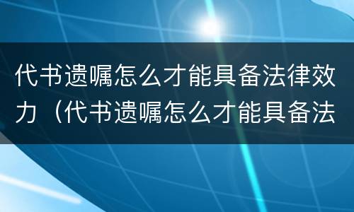 代书遗嘱怎么才能具备法律效力（代书遗嘱怎么才能具备法律效力和效力）