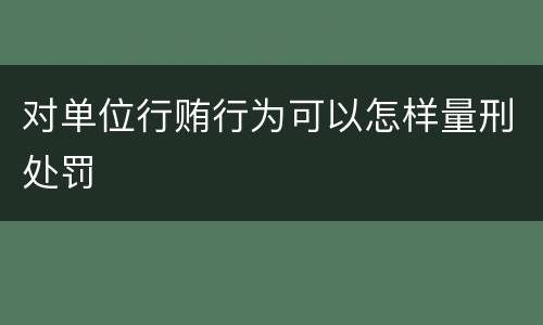 对单位行贿行为可以怎样量刑处罚