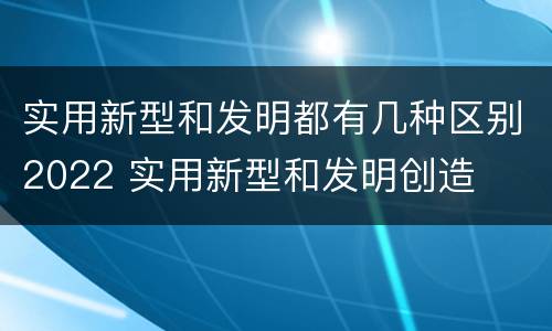 实用新型和发明都有几种区别2022 实用新型和发明创造