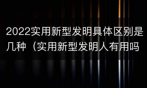 2022实用新型发明具体区别是几种（实用新型发明人有用吗）