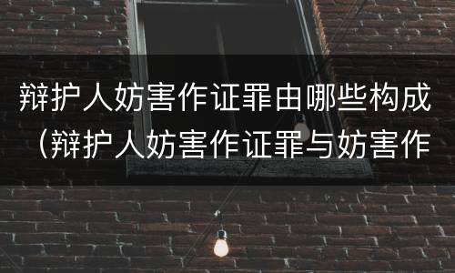 辩护人妨害作证罪由哪些构成（辩护人妨害作证罪与妨害作证罪的区别）