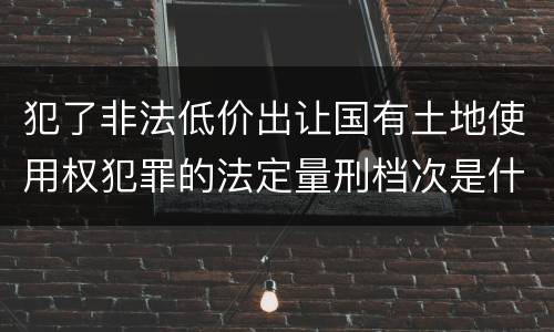 犯了非法低价出让国有土地使用权犯罪的法定量刑档次是什么