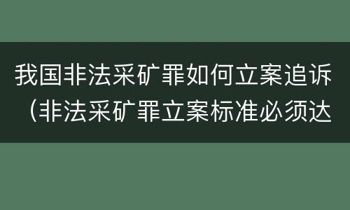 我国非法采矿罪如何立案追诉（非法采矿罪立案标准必须达到什么程度否则不予立案起诉）