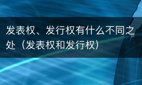 发表权、发行权有什么不同之处（发表权和发行权）