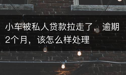 小车被私人贷款拉走了，逾期2个月，该怎么样处理