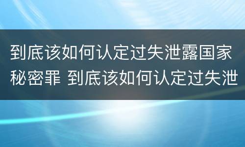 到底该如何认定过失泄露国家秘密罪 到底该如何认定过失泄露国家秘密罪行