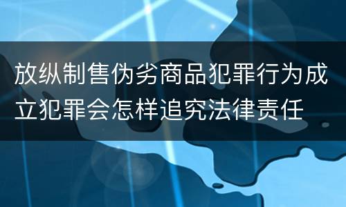 放纵制售伪劣商品犯罪行为成立犯罪会怎样追究法律责任