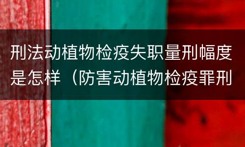 刑法动植物检疫失职量刑幅度是怎样（防害动植物检疫罪刑事拘留会被判刑吗）