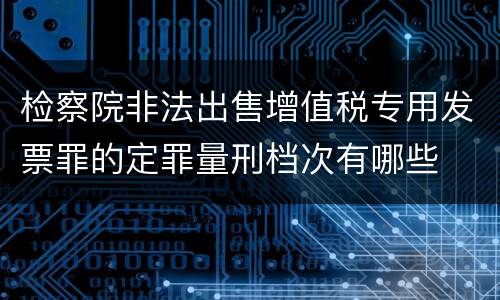 检察院非法出售增值税专用发票罪的定罪量刑档次有哪些