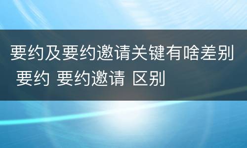 要约及要约邀请关键有啥差别 要约 要约邀请 区别