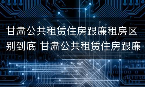 甘肃公共租赁住房跟廉租房区别到底 甘肃公共租赁住房跟廉租房区别到底是什么