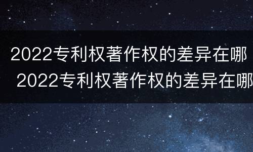 2022专利权著作权的差异在哪 2022专利权著作权的差异在哪查询