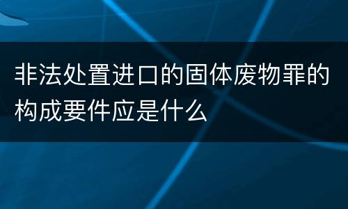 非法处置进口的固体废物罪的构成要件应是什么