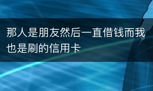 那人是朋友然后一直借钱而我也是刷的信用卡