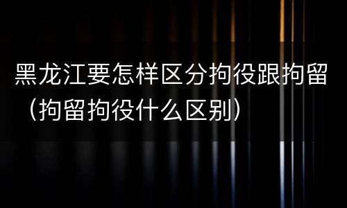 黑龙江要怎样区分拘役跟拘留（拘留拘役什么区别）