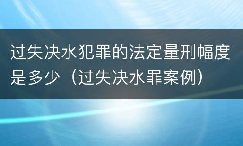 过失决水犯罪的法定量刑幅度是多少（过失决水罪案例）