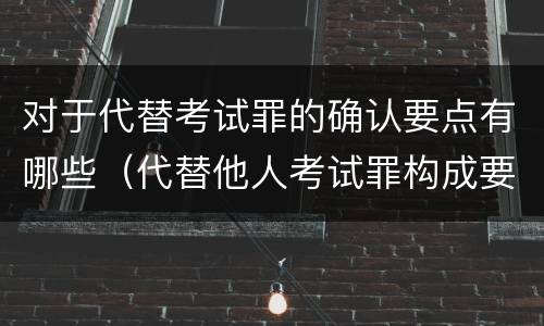 对于代替考试罪的确认要点有哪些（代替他人考试罪构成要件有何规定）