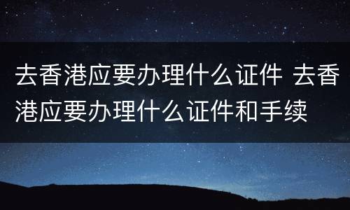 去香港应要办理什么证件 去香港应要办理什么证件和手续