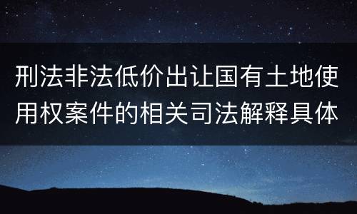 刑法非法低价出让国有土地使用权案件的相关司法解释具体是什么重要内容