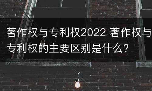 著作权与专利权2022 著作权与专利权的主要区别是什么?