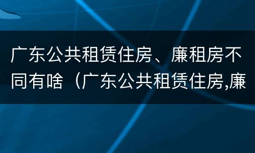 广东公共租赁住房、廉租房不同有啥（广东公共租赁住房,廉租房不同有啥区别）