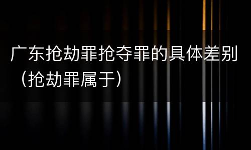 广东抢劫罪抢夺罪的具体差别（抢劫罪属于）