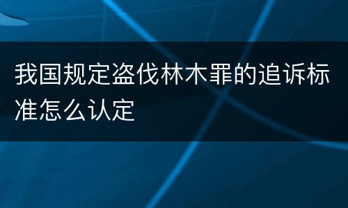 我国规定盗伐林木罪的追诉标准怎么认定