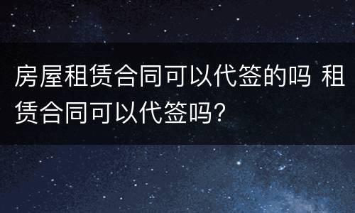 房屋租赁合同可以代签的吗 租赁合同可以代签吗?