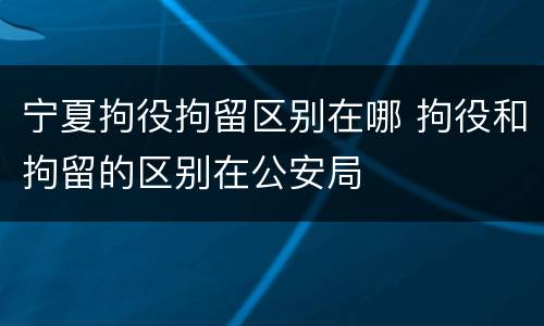 宁夏拘役拘留区别在哪 拘役和拘留的区别在公安局