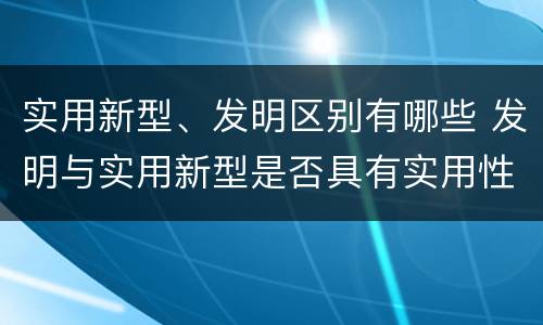 实用新型、发明区别有哪些 发明与实用新型是否具有实用性