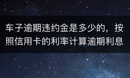 车子逾期违约金是多少的，按照信用卡的利率计算逾期利息吗