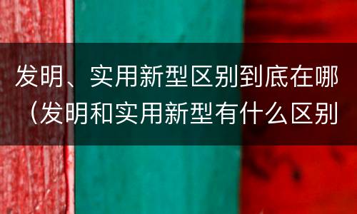 发明、实用新型区别到底在哪（发明和实用新型有什么区别）