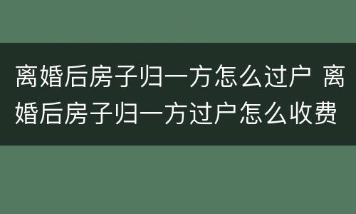 离婚后房子归一方怎么过户 离婚后房子归一方过户怎么收费