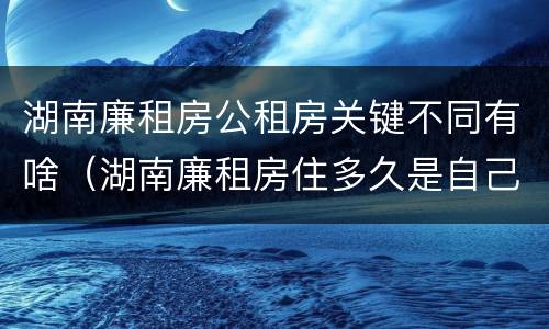 湖南廉租房公租房关键不同有啥（湖南廉租房住多久是自己的）