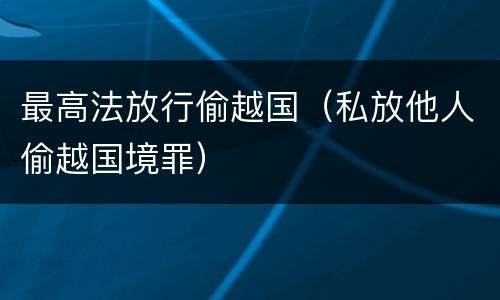 最高法放行偷越国（私放他人偷越国境罪）