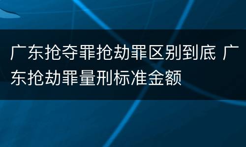 广东抢夺罪抢劫罪区别到底 广东抢劫罪量刑标准金额