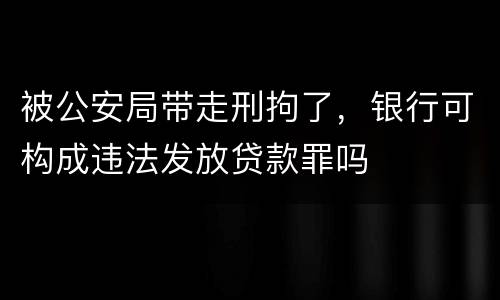 被公安局带走刑拘了，银行可构成违法发放贷款罪吗