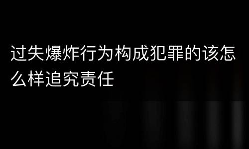 过失爆炸行为构成犯罪的该怎么样追究责任