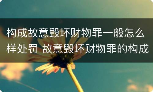 构成故意毁坏财物罪一般怎么样处罚 故意毁坏财物罪的构成要件是什么?如何处罚?