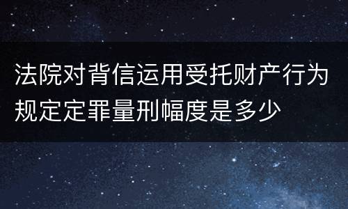 法院对背信运用受托财产行为规定定罪量刑幅度是多少