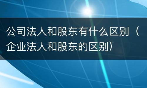 公司法人和股东有什么区别（企业法人和股东的区别）