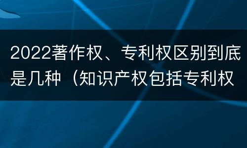 2022著作权、专利权区别到底是几种（知识产权包括专利权和著作权吗）