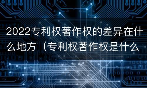 2022专利权著作权的差异在什么地方（专利权著作权是什么意思）