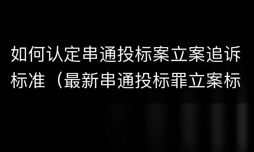 如何认定串通投标案立案追诉标准（最新串通投标罪立案标准）