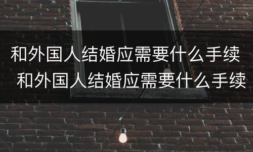 和外国人结婚应需要什么手续 和外国人结婚应需要什么手续和证件